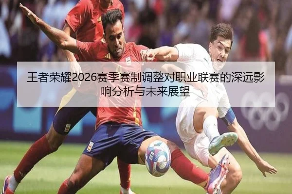 王者荣耀2026赛季赛制调整对职业联赛的深远影响分析与未来展望